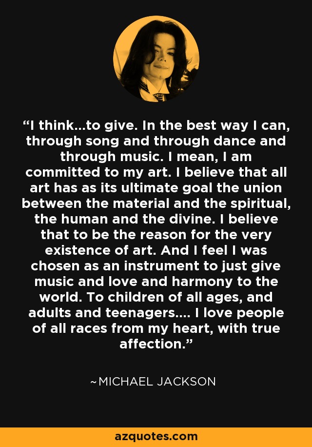 I think…to give. In the best way I can, through song and through dance and through music. I mean, I am committed to my art. I believe that all art has as its ultimate goal the union between the material and the spiritual, the human and the divine. I believe that to be the reason for the very existence of art. And I feel I was chosen as an instrument to just give music and love and harmony to the world. To children of all ages, and adults and teenagers.... I love people of all races from my heart, with true affection. - Michael Jackson