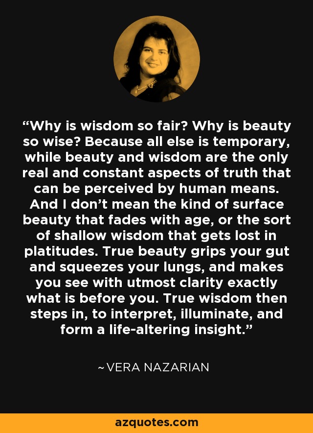 Why is wisdom so fair? Why is beauty so wise? Because all else is temporary, while beauty and wisdom are the only real and constant aspects of truth that can be perceived by human means. And I don't mean the kind of surface beauty that fades with age, or the sort of shallow wisdom that gets lost in platitudes. True beauty grips your gut and squeezes your lungs, and makes you see with utmost clarity exactly what is before you. True wisdom then steps in, to interpret, illuminate, and form a life-altering insight. - Vera Nazarian