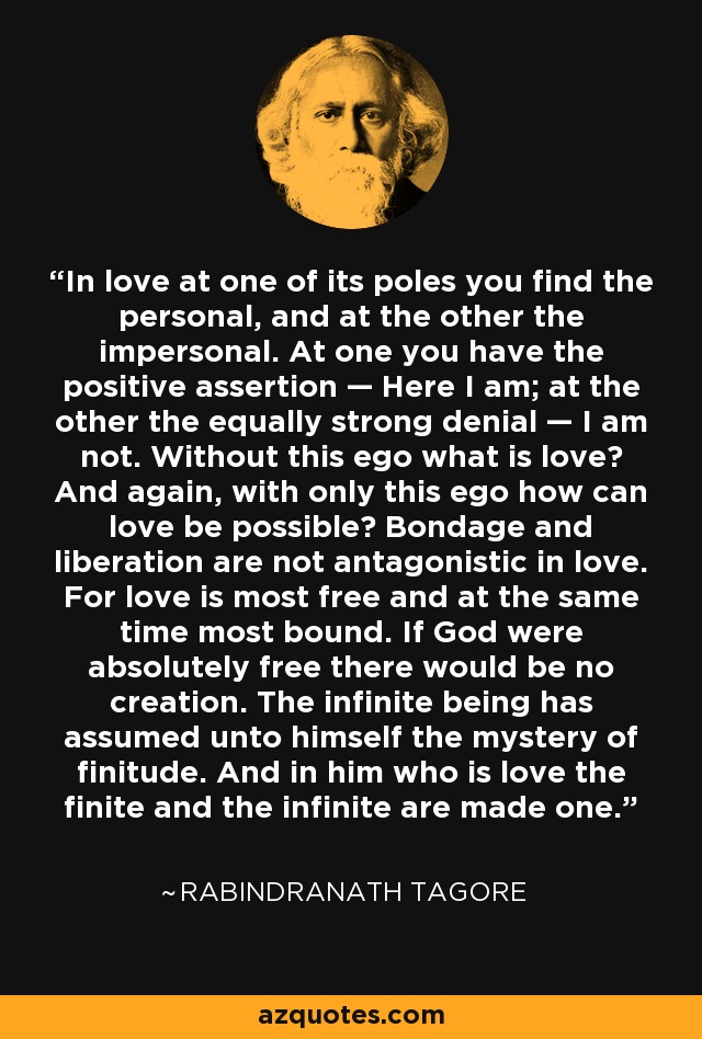 In love at one of its poles you find the personal, and at the other the impersonal. At one you have the positive assertion — Here I am; at the other the equally strong denial — I am not. Without this ego what is love? And again, with only this ego how can love be possible? Bondage and liberation are not antagonistic in love. For love is most free and at the same time most bound. If God were absolutely free there would be no creation. The infinite being has assumed unto himself the mystery of finitude. And in him who is love the finite and the infinite are made one. - Rabindranath Tagore