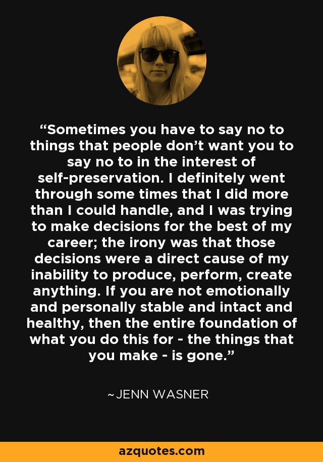 Sometimes you have to say no to things that people don't want you to say no to in the interest of self-preservation. I definitely went through some times that I did more than I could handle, and I was trying to make decisions for the best of my career; the irony was that those decisions were a direct cause of my inability to produce, perform, create anything. If you are not emotionally and personally stable and intact and healthy, then the entire foundation of what you do this for - the things that you make - is gone. - Jenn Wasner
