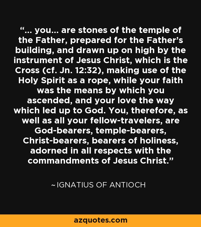 ... you... are stones of the temple of the Father, prepared for the Father's building, and drawn up on high by the instrument of Jesus Christ, which is the Cross (cf. Jn. 12:32), making use of the Holy Spirit as a rope, while your faith was the means by which you ascended, and your love the way which led up to God. You, therefore, as well as all your fellow-travelers, are God-bearers, temple-bearers, Christ-bearers, bearers of holiness, adorned in all respects with the commandments of Jesus Christ. - Ignatius of Antioch