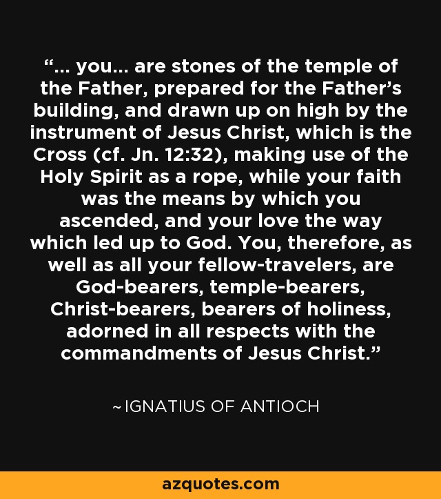... you... are stones of the temple of the Father, prepared for the Father's building, and drawn up on high by the instrument of Jesus Christ, which is the Cross (cf. Jn. 12:32), making use of the Holy Spirit as a rope, while your faith was the means by which you ascended, and your love the way which led up to God. You, therefore, as well as all your fellow-travelers, are God-bearers, temple-bearers, Christ-bearers, bearers of holiness, adorned in all respects with the commandments of Jesus Christ. - Ignatius of Antioch