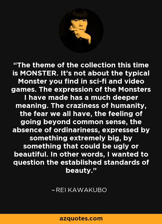 The theme of the collection this time is MONSTER. It's not about the typical Monster you find in sci-fi and video games. The expression of the Monsters I have made has a much deeper meaning. The craziness of humanity, the fear we all have, the feeling of going beyond common sense, the absence of ordinariness, expressed by something extremely big, by something that could be ugly or beautiful. In other words, I wanted to question the established standards of beauty. - Rei Kawakubo