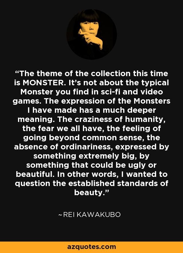 The theme of the collection this time is MONSTER. It's not about the typical Monster you find in sci-fi and video games. The expression of the Monsters I have made has a much deeper meaning. The craziness of humanity, the fear we all have, the feeling of going beyond common sense, the absence of ordinariness, expressed by something extremely big, by something that could be ugly or beautiful. In other words, I wanted to question the established standards of beauty. - Rei Kawakubo