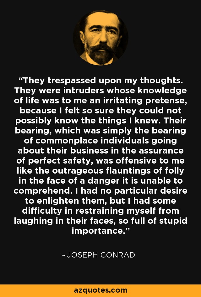 They trespassed upon my thoughts. They were intruders whose knowledge of life was to me an irritating pretense, because I felt so sure they could not possibly know the things I knew. Their bearing, which was simply the bearing of commonplace individuals going about their business in the assurance of perfect safety, was offensive to me like the outrageous flauntings of folly in the face of a danger it is unable to comprehend. I had no particular desire to enlighten them, but I had some difficulty in restraining myself from laughing in their faces, so full of stupid importance. - Joseph Conrad