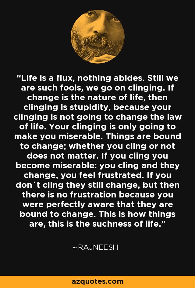 Life is a flux, nothing abides. Still we are such fools, we go on clinging. If change is the nature of life, then clinging is stupidity, because your clinging is not going to change the law of life. Your clinging is only going to make you miserable. Things are bound to change; whether you cling or not does not matter. If you cling you become miserable: you cling and they change, you feel frustrated. If you don`t cling they still change, but then there is no frustration because you were perfectly aware that they are bound to change. This is how things are, this is the suchness of life. - Rajneesh