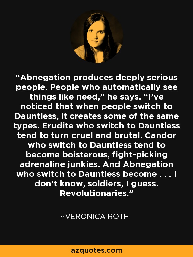 Abnegation produces deeply serious people. People who automatically see things like need,” he says. “I’ve noticed that when people switch to Dauntless, it creates some of the same types. Erudite who switch to Dauntless tend to turn cruel and brutal. Candor who switch to Dauntless tend to become boisterous, fight-picking adrenaline junkies. And Abnegation who switch to Dauntless become . . . I don’t know, soldiers, I guess. Revolutionaries. - Veronica Roth