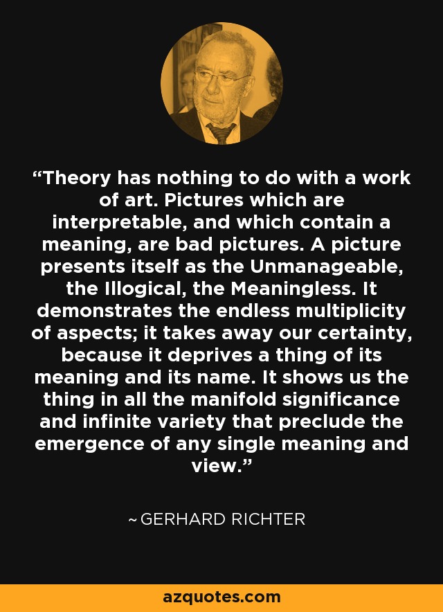 Theory has nothing to do with a work of art. Pictures which are interpretable, and which contain a meaning, are bad pictures. A picture presents itself as the Unmanageable, the Illogical, the Meaningless. It demonstrates the endless multiplicity of aspects; it takes away our certainty, because it deprives a thing of its meaning and its name. It shows us the thing in all the manifold significance and infinite variety that preclude the emergence of any single meaning and view. - Gerhard Richter