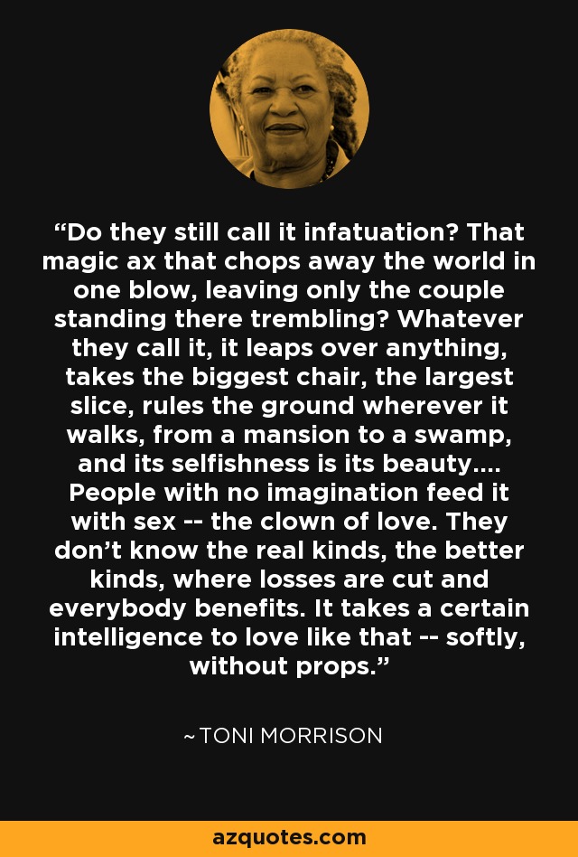 Do they still call it infatuation? That magic ax that chops away the world in one blow, leaving only the couple standing there trembling? Whatever they call it, it leaps over anything, takes the biggest chair, the largest slice, rules the ground wherever it walks, from a mansion to a swamp, and its selfishness is its beauty.... People with no imagination feed it with sex -- the clown of love. They don't know the real kinds, the better kinds, where losses are cut and everybody benefits. It takes a certain intelligence to love like that -- softly, without props. - Toni Morrison