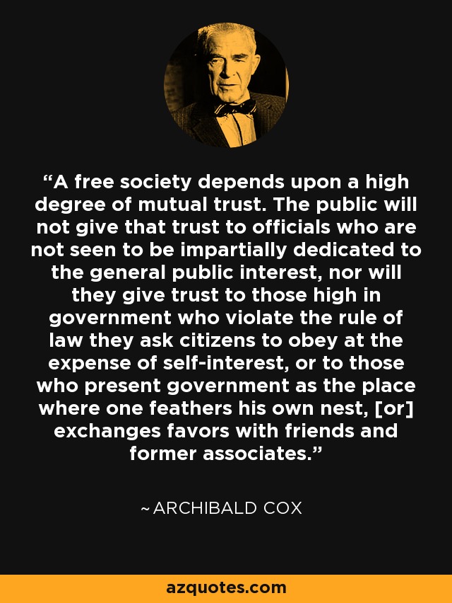 A free society depends upon a high degree of mutual trust. The public will not give that trust to officials who are not seen to be impartially dedicated to the general public interest, nor will they give trust to those high in government who violate the rule of law they ask citizens to obey at the expense of self-interest, or to those who present government as the place where one feathers his own nest, [or] exchanges favors with friends and former associates. - Archibald Cox