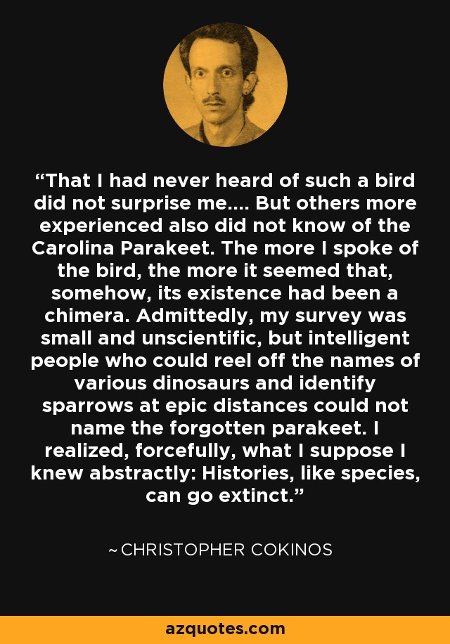 That I had never heard of such a bird did not surprise me.... But others more experienced also did not know of the Carolina Parakeet. The more I spoke of the bird, the more it seemed that, somehow, its existence had been a chimera. Admittedly, my survey was small and unscientific, but intelligent people who could reel off the names of various dinosaurs and identify sparrows at epic distances could not name the forgotten parakeet. I realized, forcefully, what I suppose I knew abstractly: Histories, like species, can go extinct. - Christopher Cokinos
