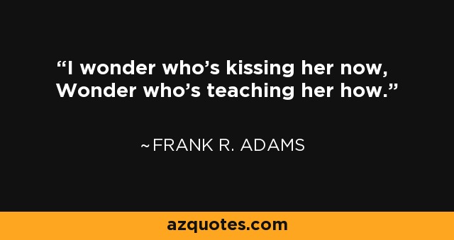 I wonder who's kissing her now, Wonder who's teaching her how. - Frank R. Adams
