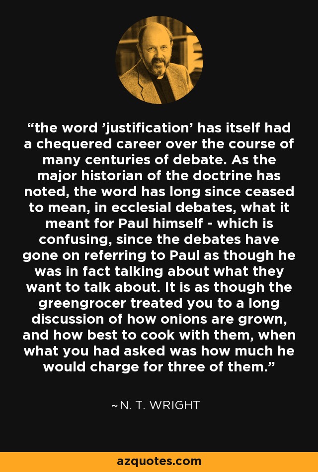 the word 'justification' has itself had a chequered career over the course of many centuries of debate. As the major historian of the doctrine has noted, the word has long since ceased to mean, in ecclesial debates, what it meant for Paul himself - which is confusing, since the debates have gone on referring to Paul as though he was in fact talking about what they want to talk about. It is as though the greengrocer treated you to a long discussion of how onions are grown, and how best to cook with them, when what you had asked was how much he would charge for three of them. - N. T. Wright