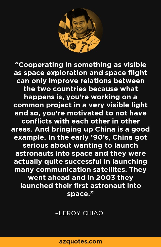 Cooperating in something as visible as space exploration and space flight can only improve relations between the two countries because what happens is, you're working on a common project in a very visible light and so, you're motivated to not have conflicts with each other in other areas. And bringing up China is a good example. In the early '90's, China got serious about wanting to launch astronauts into space and they were actually quite successful in launching many communication satellites. They went ahead and in 2003 they launched their first astronaut into space. - Leroy Chiao