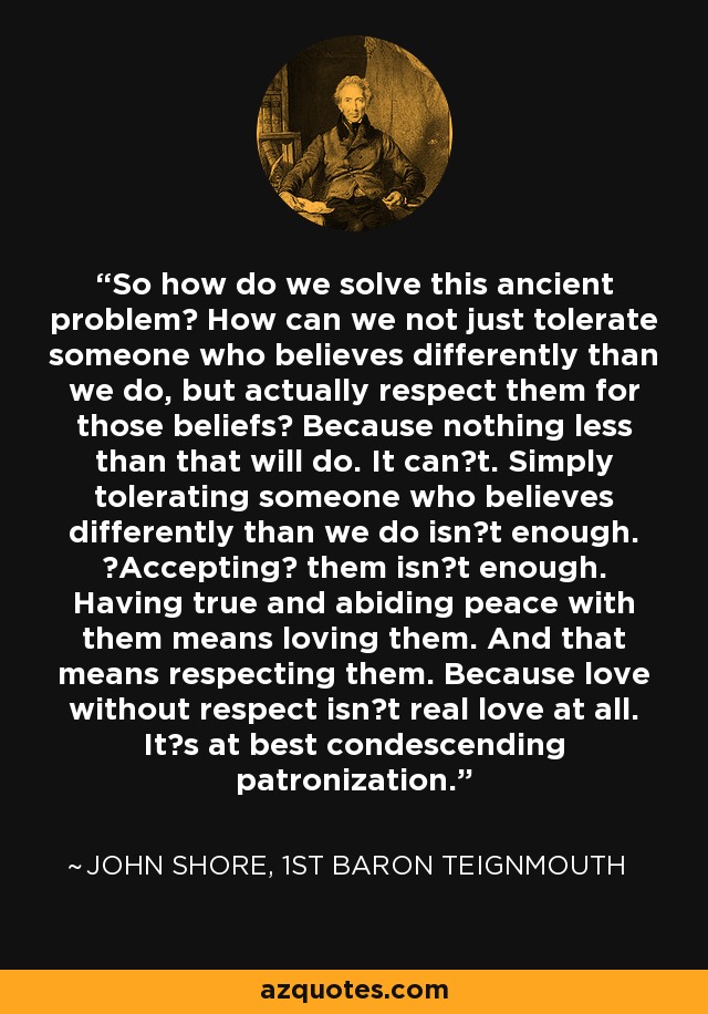 So how do we solve this ancient problem? How can we not just tolerate someone who believes differently than we do, but actually respect them for those beliefs? Because nothing less than that will do. It cant. Simply tolerating someone who believes differently than we do isnt enough. Accepting them isnt enough. Having true and abiding peace with them means loving them. And that means respecting them. Because love without respect isnt real love at all. Its at best condescending patronization. - John Shore, 1st Baron Teignmouth