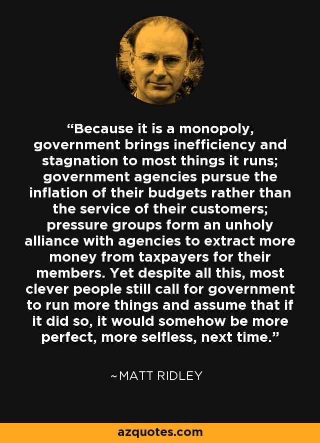 Because it is a monopoly, government brings inefficiency and stagnation to most things it runs; government agencies pursue the inflation of their budgets rather than the service of their customers; pressure groups form an unholy alliance with agencies to extract more money from taxpayers for their members. Yet despite all this, most clever people still call for government to run more things and assume that if it did so, it would somehow be more perfect, more selfless, next time. - Matt Ridley