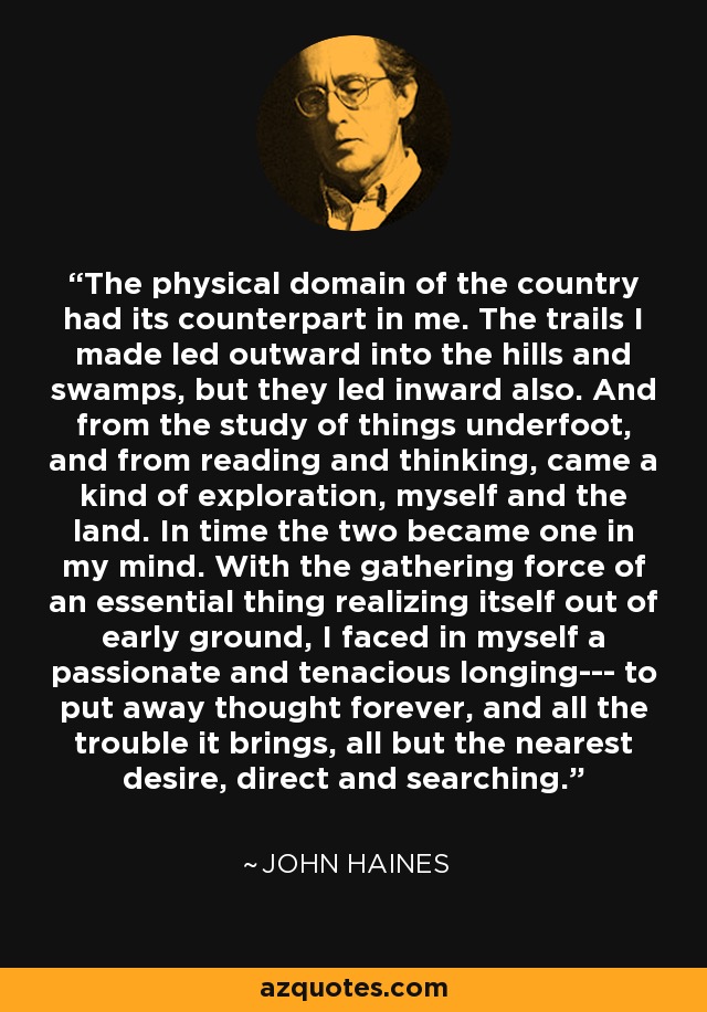 The physical domain of the country had its counterpart in me. The trails I made led outward into the hills and swamps, but they led inward also. And from the study of things underfoot, and from reading and thinking, came a kind of exploration, myself and the land. In time the two became one in my mind. With the gathering force of an essential thing realizing itself out of early ground, I faced in myself a passionate and tenacious longing--- to put away thought forever, and all the trouble it brings, all but the nearest desire, direct and searching. - John Haines