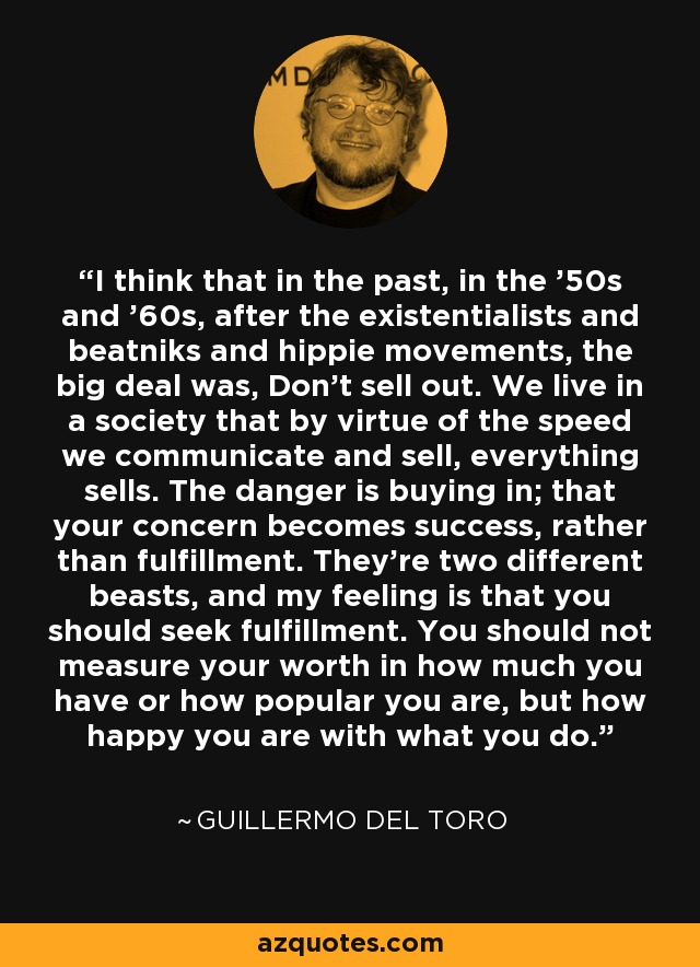 I think that in the past, in the '50s and '60s, after the existentialists and beatniks and hippie movements, the big deal was, Don't sell out. We live in a society that by virtue of the speed we communicate and sell, everything sells. The danger is buying in; that your concern becomes success, rather than fulfillment. They're two different beasts, and my feeling is that you should seek fulfillment. You should not measure your worth in how much you have or how popular you are, but how happy you are with what you do. - Guillermo del Toro