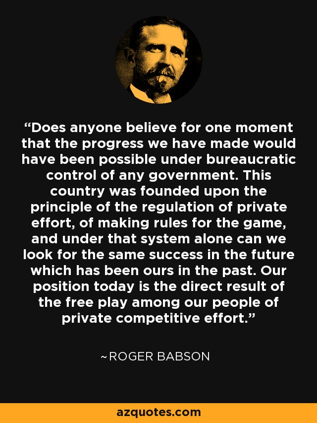 Does anyone believe for one moment that the progress we have made would have been possible under bureaucratic control of any government. This country was founded upon the principle of the regulation of private effort, of making rules for the game, and under that system alone can we look for the same success in the future which has been ours in the past. Our position today is the direct result of the free play among our people of private competitive effort. - Roger Babson