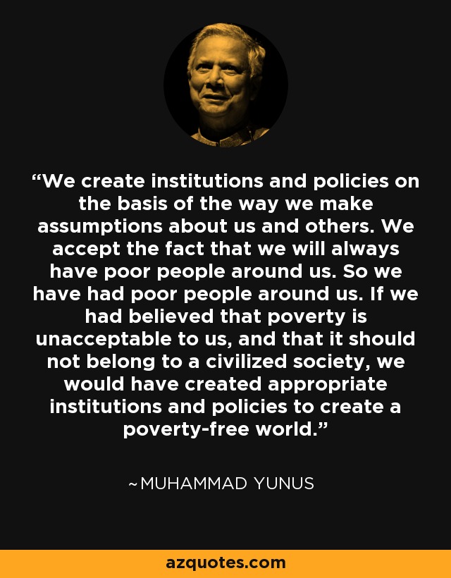 We create institutions and policies on the basis of the way we make assumptions about us and others. We accept the fact that we will always have poor people around us. So we have had poor people around us. If we had believed that poverty is unacceptable to us, and that it should not belong to a civilized society, we would have created appropriate institutions and policies to create a poverty-free world. - Muhammad Yunus