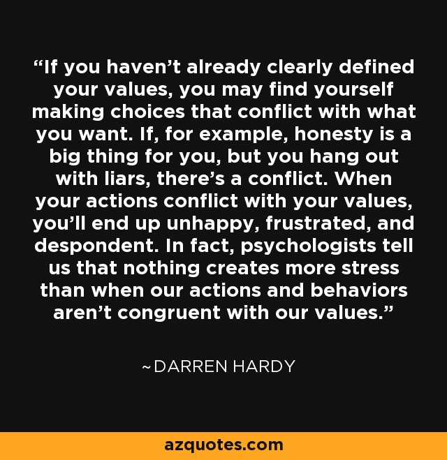 If you haven’t already clearly defined your values, you may find yourself making choices that conflict with what you want. If, for example, honesty is a big thing for you, but you hang out with liars, there’s a conflict. When your actions conflict with your values, you’ll end up unhappy, frustrated, and despondent. In fact, psychologists tell us that nothing creates more stress than when our actions and behaviors aren’t congruent with our values. - Darren Hardy