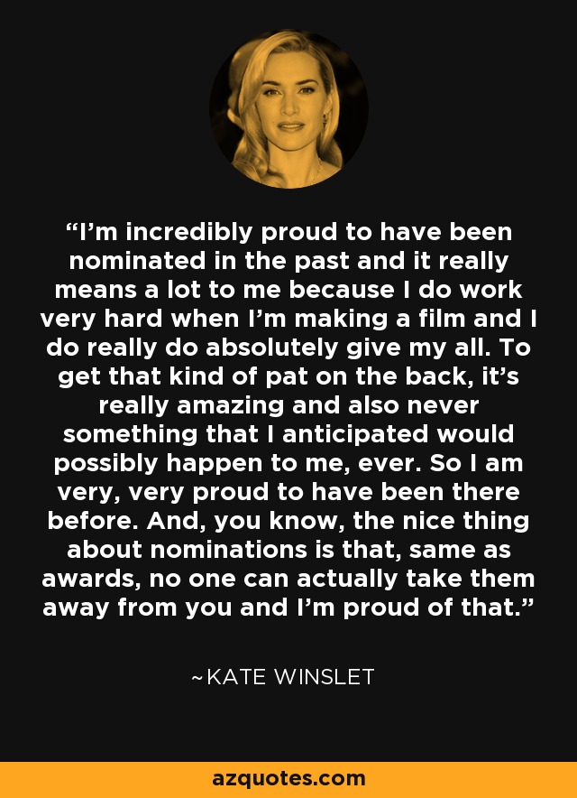 I'm incredibly proud to have been nominated in the past and it really means a lot to me because I do work very hard when I'm making a film and I do really do absolutely give my all. To get that kind of pat on the back, it's really amazing and also never something that I anticipated would possibly happen to me, ever. So I am very, very proud to have been there before. And, you know, the nice thing about nominations is that, same as awards, no one can actually take them away from you and I'm proud of that. - Kate Winslet