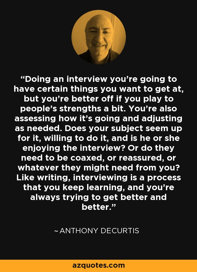Doing an interview you're going to have certain things you want to get at, but you're better off if you play to people's strengths a bit. You're also assessing how it's going and adjusting as needed. Does your subject seem up for it, willing to do it, and is he or she enjoying the interview? Or do they need to be coaxed, or reassured, or whatever they might need from you? Like writing, interviewing is a process that you keep learning, and you're always trying to get better and better. - Anthony DeCurtis