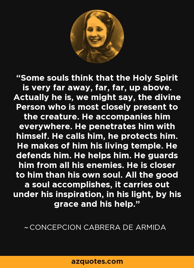 Some souls think that the Holy Spirit is very far away, far, far, up above. Actually he is, we might say, the divine Person who is most closely present to the creature. He accompanies him everywhere. He penetrates him with himself. He calls him, he protects him. He makes of him his living temple. He defends him. He helps him. He guards him from all his enemies. He is closer to him than his own soul. All the good a soul accomplishes, it carries out under his inspiration, in his light, by his grace and his help. - Concepcion Cabrera de Armida