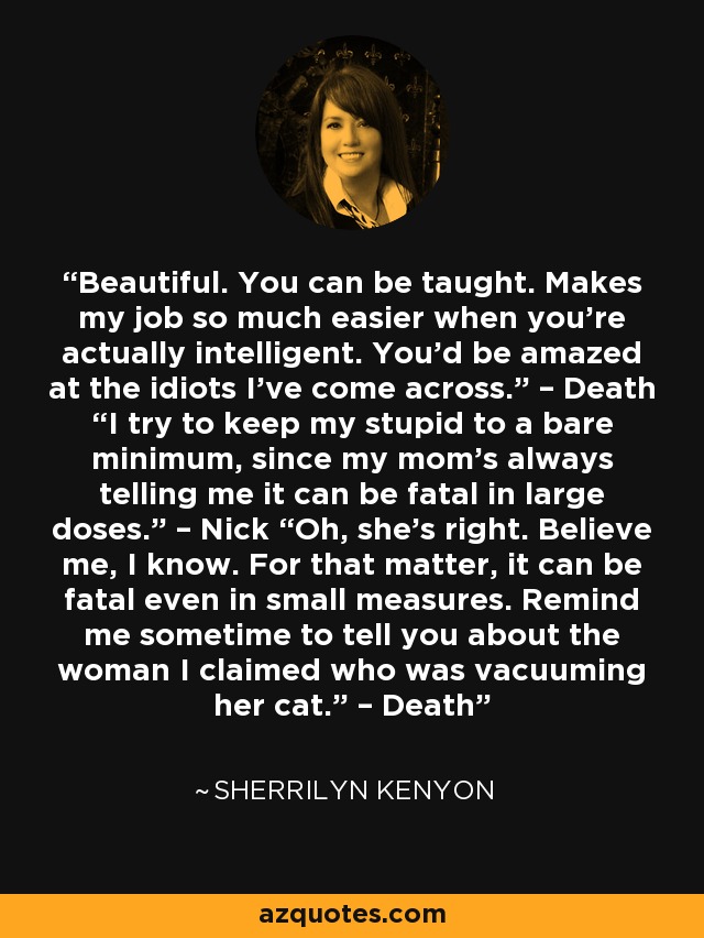 Beautiful. You can be taught. Makes my job so much easier when you’re actually intelligent. You’d be amazed at the idiots I’ve come across.” – Death “I try to keep my stupid to a bare minimum, since my mom’s always telling me it can be fatal in large doses.” – Nick “Oh, she’s right. Believe me, I know. For that matter, it can be fatal even in small measures. Remind me sometime to tell you about the woman I claimed who was vacuuming her cat.” – Death - Sherrilyn Kenyon