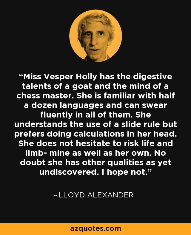 Miss Vesper Holly has the digestive talents of a goat and the mind of a chess master. She is familiar with half a dozen languages and can swear fluently in all of them. She understands the use of a slide rule but prefers doing calculations in her head. She does not hesitate to risk life and limb- mine as well as her own. No doubt she has other qualities as yet undiscovered. I hope not. - Lloyd Alexander