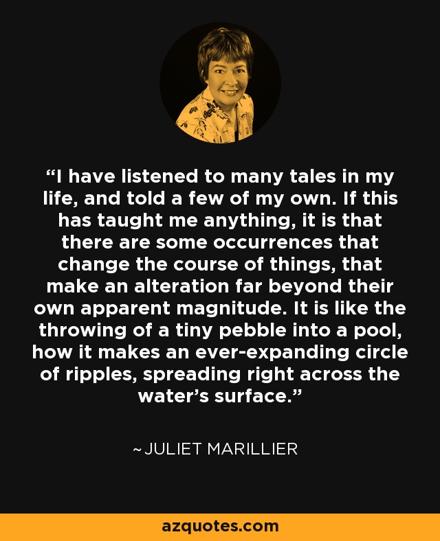 I have listened to many tales in my life, and told a few of my own. If this has taught me anything, it is that there are some occurrences that change the course of things, that make an alteration far beyond their own apparent magnitude. It is like the throwing of a tiny pebble into a pool, how it makes an ever-expanding circle of ripples, spreading right across the water's surface. - Juliet Marillier