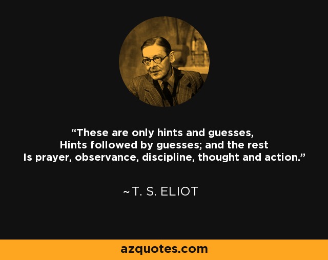 These are only hints and guesses, Hints followed by guesses; and the rest Is prayer, observance, discipline, thought and action. - T. S. Eliot