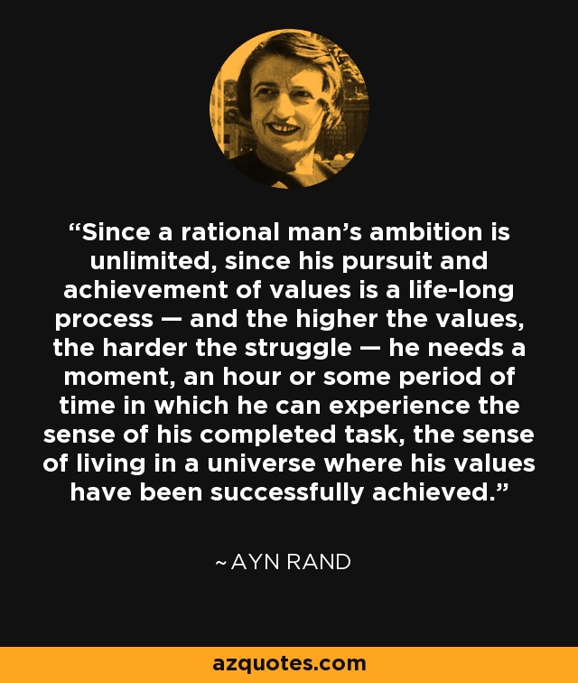 Since a rational man's ambition is unlimited, since his pursuit and achievement of values is a life-long process — and the higher the values, the harder the struggle — he needs a moment, an hour or some period of time in which he can experience the sense of his completed task, the sense of living in a universe where his values have been successfully achieved. - Ayn Rand