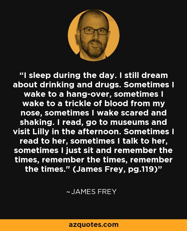 I sleep during the day. I still dream about drinking and drugs. Sometimes I wake to a hang-over, sometimes I wake to a trickle of blood from my nose, sometimes I wake scared and shaking. I read, go to museums and visit Lilly in the afternoon. Sometimes I read to her, sometimes I talk to her, sometimes I just sit and remember the times, remember the times, remember the times.