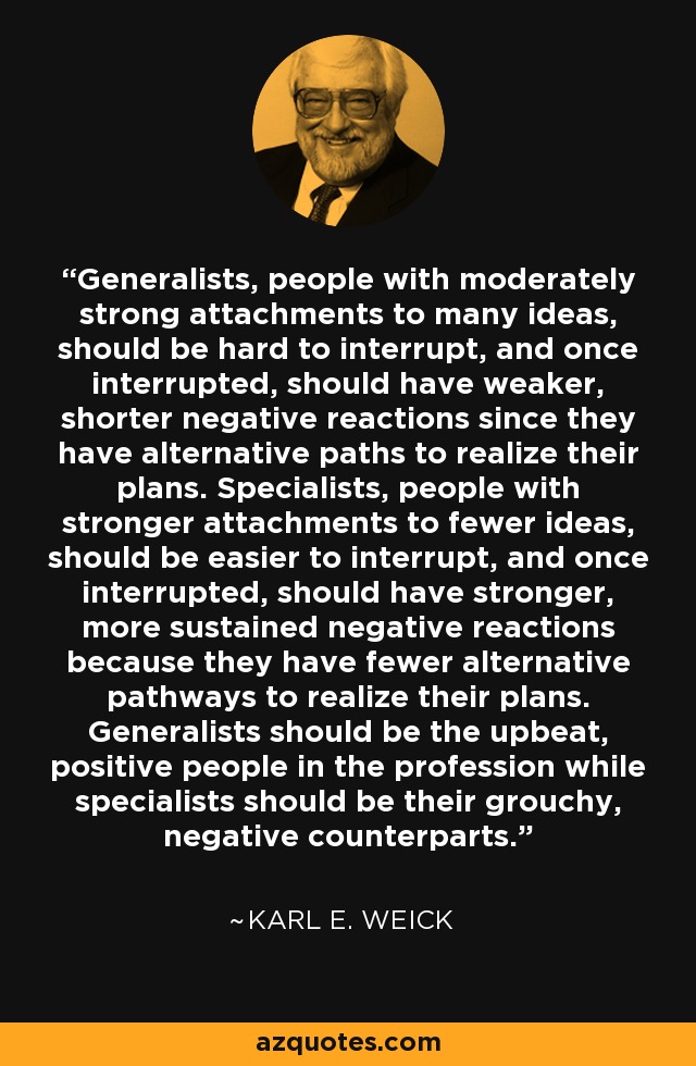 Generalists, people with moderately strong attachments to many ideas, should be hard to interrupt, and once interrupted, should have weaker, shorter negative reactions since they have alternative paths to realize their plans. Specialists, people with stronger attachments to fewer ideas, should be easier to interrupt, and once interrupted, should have stronger, more sustained negative reactions because they have fewer alternative pathways to realize their plans. Generalists should be the upbeat, positive people in the profession while specialists should be their grouchy, negative counterparts. - Karl E. Weick