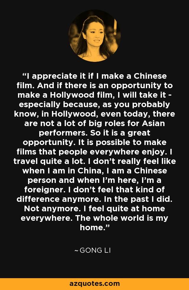 I appreciate it if I make a Chinese film. And if there is an opportunity to make a Hollywood film, I will take it - especially because, as you probably know, in Hollywood, even today, there are not a lot of big roles for Asian performers. So it is a great opportunity. It is possible to make films that people everywhere enjoy. I travel quite a lot. I don't really feel like when I am in China, I am a Chinese person and when I'm here, I'm a foreigner. I don't feel that kind of difference anymore. In the past I did. Not anymore. I feel quite at home everywhere. The whole world is my home. - Gong Li