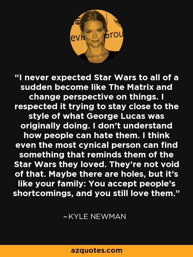 I never expected Star Wars to all of a sudden become like The Matrix and change perspective on things. I respected it trying to stay close to the style of what George Lucas was originally doing. I don't understand how people can hate them. I think even the most cynical person can find something that reminds them of the Star Wars they loved. They're not void of that. Maybe there are holes, but it's like your family: You accept people's shortcomings, and you still love them. - Kyle Newman