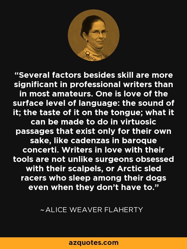 Several factors besides skill are more significant in professional writers than in most amateurs. One is love of the surface level of language: the sound of it; the taste of it on the tongue; what it can be made to do in virtuosic passages that exist only for their own sake, like cadenzas in baroque concerti. Writers in love with their tools are not unlike surgeons obsessed with their scalpels, or Arctic sled racers who sleep among their dogs even when they don't have to. - Alice Weaver Flaherty