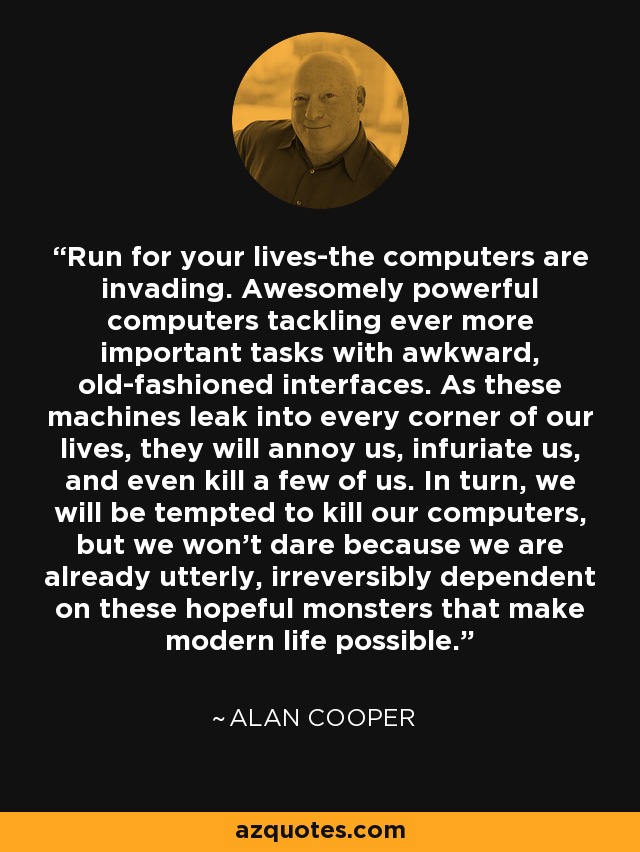 Run for your lives-the computers are invading. Awesomely powerful computers tackling ever more important tasks with awkward, old-fashioned interfaces. As these machines leak into every corner of our lives, they will annoy us, infuriate us, and even kill a few of us. In turn, we will be tempted to kill our computers, but we won't dare because we are already utterly, irreversibly dependent on these hopeful monsters that make modern life possible. - Alan Cooper