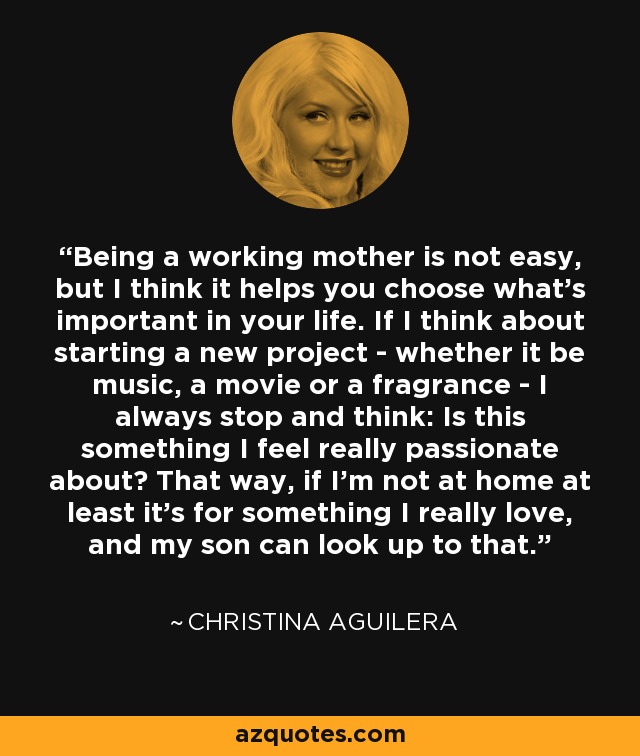 Being a working mother is not easy, but I think it helps you choose what's important in your life. If I think about starting a new project - whether it be music, a movie or a fragrance - I always stop and think: Is this something I feel really passionate about? That way, if I'm not at home at least it's for something I really love, and my son can look up to that. - Christina Aguilera