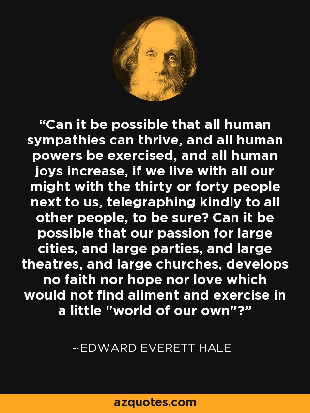 Can it be possible that all human sympathies can thrive, and all human powers be exercised, and all human joys increase, if we live with all our might with the thirty or forty people next to us, telegraphing kindly to all other people, to be sure? Can it be possible that our passion for large cities, and large parties, and large theatres, and large churches, develops no faith nor hope nor love which would not find aliment and exercise in a little 