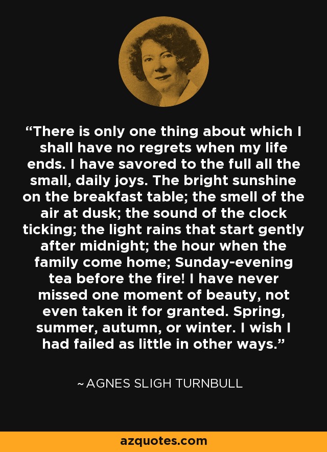 There is only one thing about which I shall have no regrets when my life ends. I have savored to the full all the small, daily joys. The bright sunshine on the breakfast table; the smell of the air at dusk; the sound of the clock ticking; the light rains that start gently after midnight; the hour when the family come home; Sunday-evening tea before the fire! I have never missed one moment of beauty, not even taken it for granted. Spring, summer, autumn, or winter. I wish I had failed as little in other ways. - Agnes Sligh Turnbull