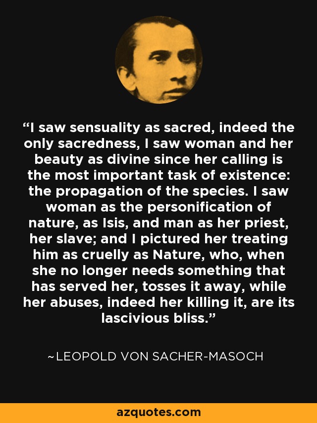 I saw sensuality as sacred, indeed the only sacredness, I saw woman and her beauty as divine since her calling is the most important task of existence: the propagation of the species. I saw woman as the personification of nature, as Isis, and man as her priest, her slave; and I pictured her treating him as cruelly as Nature, who, when she no longer needs something that has served her, tosses it away, while her abuses, indeed her killing it, are its lascivious bliss. - Leopold von Sacher-Masoch