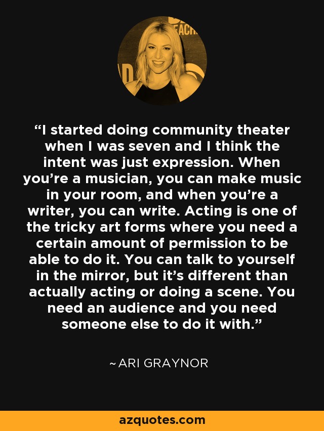 I started doing community theater when I was seven and I think the intent was just expression. When you're a musician, you can make music in your room, and when you're a writer, you can write. Acting is one of the tricky art forms where you need a certain amount of permission to be able to do it. You can talk to yourself in the mirror, but it's different than actually acting or doing a scene. You need an audience and you need someone else to do it with. - Ari Graynor