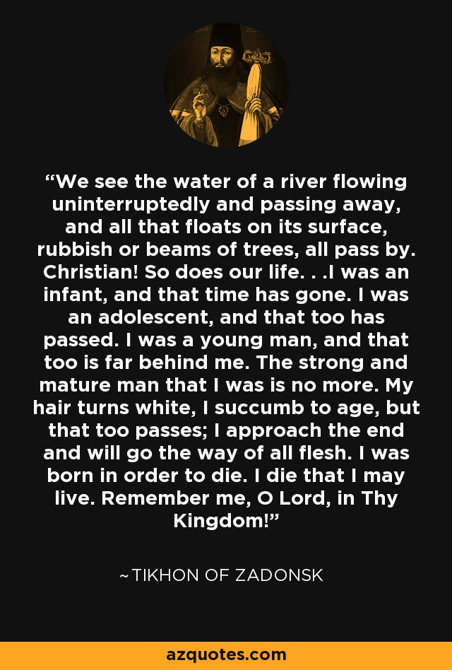 We see the water of a river flowing uninterruptedly and passing away, and all that floats on its surface, rubbish or beams of trees, all pass by. Christian! So does our life. . .I was an infant, and that time has gone. I was an adolescent, and that too has passed. I was a young man, and that too is far behind me. The strong and mature man that I was is no more. My hair turns white, I succumb to age, but that too passes; I approach the end and will go the way of all flesh. I was born in order to die. I die that I may live. Remember me, O Lord, in Thy Kingdom! - Tikhon of Zadonsk