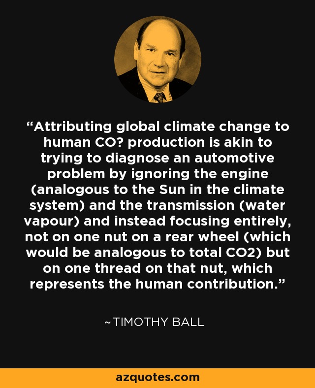 Attributing global climate change to human CO₂ production is akin to trying to diagnose an automotive problem by ignoring the engine (analogous to the Sun in the climate system) and the transmission (water vapour) and instead focusing entirely, not on one nut on a rear wheel (which would be analogous to total CO2) but on one thread on that nut, which represents the human contribution. - Timothy Ball