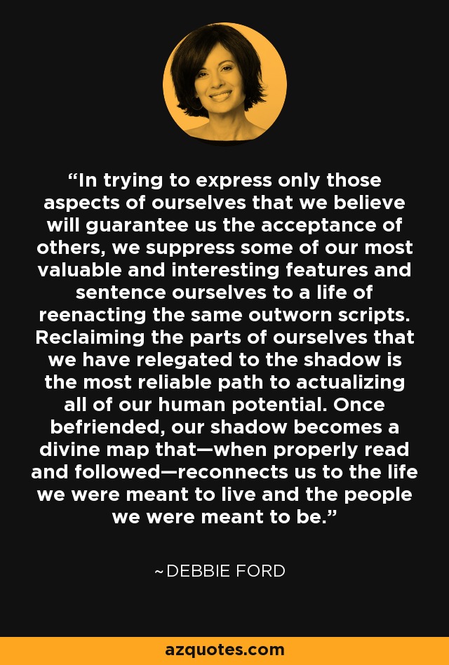 In trying to express only those aspects of ourselves that we believe will guarantee us the acceptance of others, we suppress some of our most valuable and interesting features and sentence ourselves to a life of reenacting the same outworn scripts. Reclaiming the parts of ourselves that we have relegated to the shadow is the most reliable path to actualizing all of our human potential. Once befriended, our shadow becomes a divine map that—when properly read and followed—reconnects us to the life we were meant to live and the people we were meant to be. - Debbie Ford