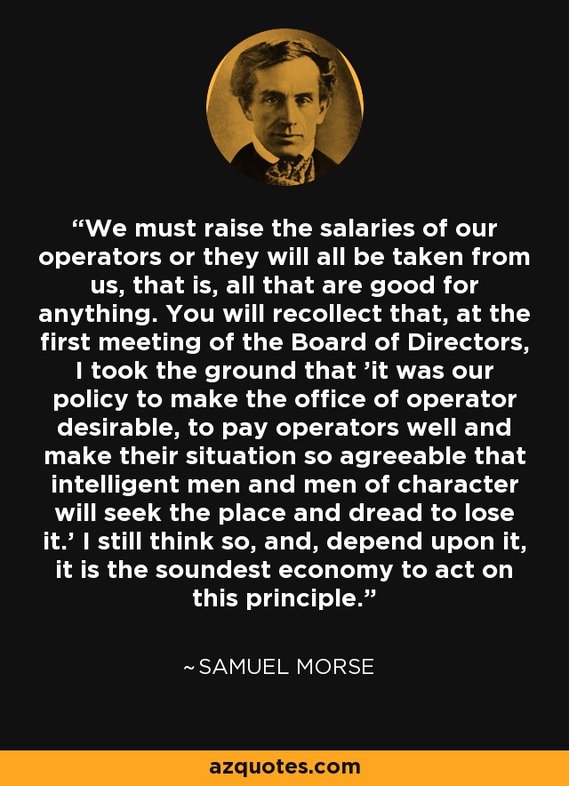 We must raise the salaries of our operators or they will all be taken from us, that is, all that are good for anything. You will recollect that, at the first meeting of the Board of Directors, I took the ground that 'it was our policy to make the office of operator desirable, to pay operators well and make their situation so agreeable that intelligent men and men of character will seek the place and dread to lose it.' I still think so, and, depend upon it, it is the soundest economy to act on this principle. - Samuel Morse