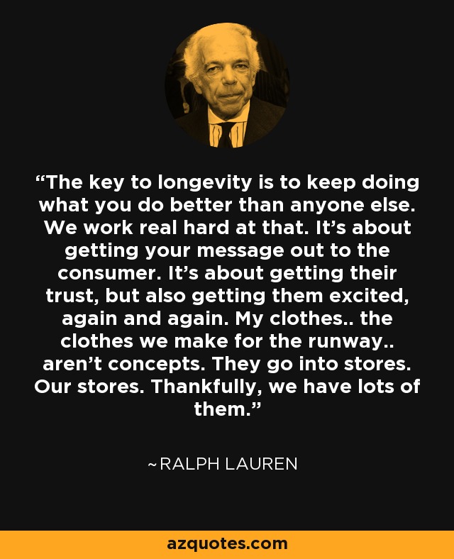 The key to longevity is to keep doing what you do better than anyone else. We work real hard at that. It's about getting your message out to the consumer. It's about getting their trust, but also getting them excited, again and again. My clothes.. the clothes we make for the runway.. aren't concepts. They go into stores. Our stores. Thankfully, we have lots of them. - Ralph Lauren