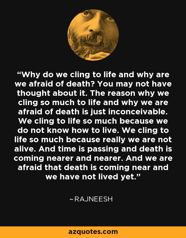 Why do we cling to life and why are we afraid of death? You may not have thought about it. The reason why we cling so much to life and why we are afraid of death is just inconceivable. We cling to life so much because we do not know how to live. We cling to life so much because really we are not alive. And time is passing and death is coming nearer and nearer. And we are afraid that death is coming near and we have not lived yet. - Rajneesh